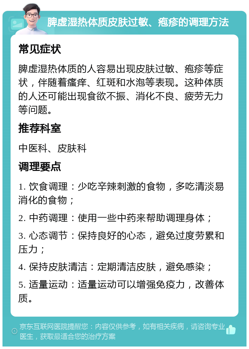 脾虚湿热体质皮肤过敏、疱疹的调理方法 常见症状 脾虚湿热体质的人容易出现皮肤过敏、疱疹等症状，伴随着瘙痒、红斑和水泡等表现。这种体质的人还可能出现食欲不振、消化不良、疲劳无力等问题。 推荐科室 中医科、皮肤科 调理要点 1. 饮食调理：少吃辛辣刺激的食物，多吃清淡易消化的食物； 2. 中药调理：使用一些中药来帮助调理身体； 3. 心态调节：保持良好的心态，避免过度劳累和压力； 4. 保持皮肤清洁：定期清洁皮肤，避免感染； 5. 适量运动：适量运动可以增强免疫力，改善体质。