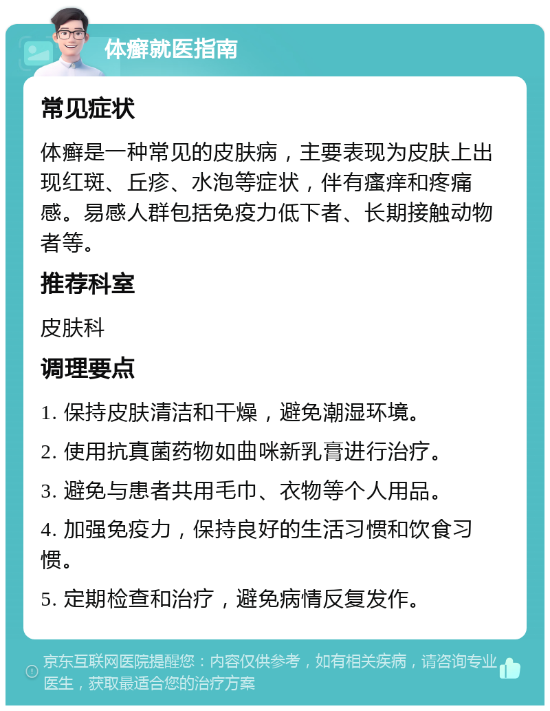 体癣就医指南 常见症状 体癣是一种常见的皮肤病，主要表现为皮肤上出现红斑、丘疹、水泡等症状，伴有瘙痒和疼痛感。易感人群包括免疫力低下者、长期接触动物者等。 推荐科室 皮肤科 调理要点 1. 保持皮肤清洁和干燥，避免潮湿环境。 2. 使用抗真菌药物如曲咪新乳膏进行治疗。 3. 避免与患者共用毛巾、衣物等个人用品。 4. 加强免疫力，保持良好的生活习惯和饮食习惯。 5. 定期检查和治疗，避免病情反复发作。