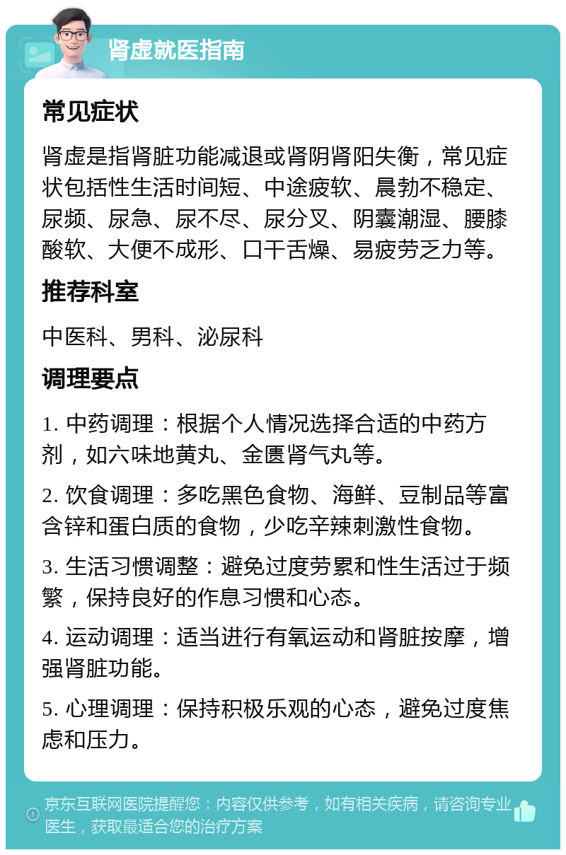 肾虚就医指南 常见症状 肾虚是指肾脏功能减退或肾阴肾阳失衡，常见症状包括性生活时间短、中途疲软、晨勃不稳定、尿频、尿急、尿不尽、尿分叉、阴囊潮湿、腰膝酸软、大便不成形、口干舌燥、易疲劳乏力等。 推荐科室 中医科、男科、泌尿科 调理要点 1. 中药调理：根据个人情况选择合适的中药方剂，如六味地黄丸、金匮肾气丸等。 2. 饮食调理：多吃黑色食物、海鲜、豆制品等富含锌和蛋白质的食物，少吃辛辣刺激性食物。 3. 生活习惯调整：避免过度劳累和性生活过于频繁，保持良好的作息习惯和心态。 4. 运动调理：适当进行有氧运动和肾脏按摩，增强肾脏功能。 5. 心理调理：保持积极乐观的心态，避免过度焦虑和压力。