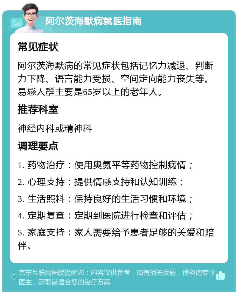 阿尔茨海默病就医指南 常见症状 阿尔茨海默病的常见症状包括记忆力减退、判断力下降、语言能力受损、空间定向能力丧失等。易感人群主要是65岁以上的老年人。 推荐科室 神经内科或精神科 调理要点 1. 药物治疗：使用奥氮平等药物控制病情； 2. 心理支持：提供情感支持和认知训练； 3. 生活照料：保持良好的生活习惯和环境； 4. 定期复查：定期到医院进行检查和评估； 5. 家庭支持：家人需要给予患者足够的关爱和陪伴。