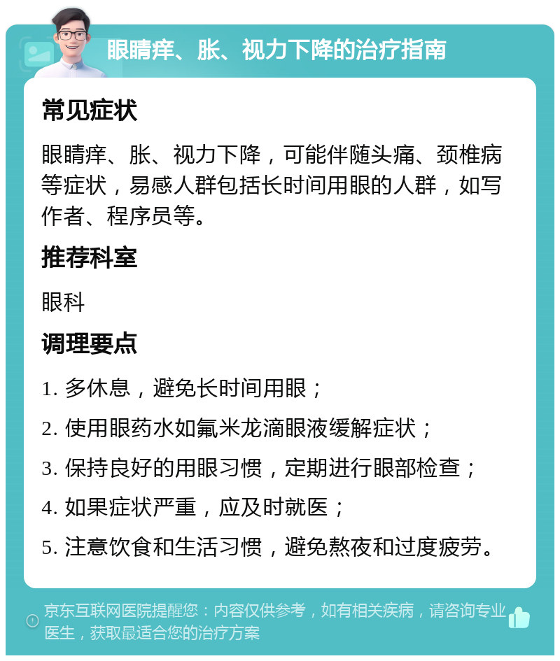 眼睛痒、胀、视力下降的治疗指南 常见症状 眼睛痒、胀、视力下降，可能伴随头痛、颈椎病等症状，易感人群包括长时间用眼的人群，如写作者、程序员等。 推荐科室 眼科 调理要点 1. 多休息，避免长时间用眼； 2. 使用眼药水如氟米龙滴眼液缓解症状； 3. 保持良好的用眼习惯，定期进行眼部检查； 4. 如果症状严重，应及时就医； 5. 注意饮食和生活习惯，避免熬夜和过度疲劳。