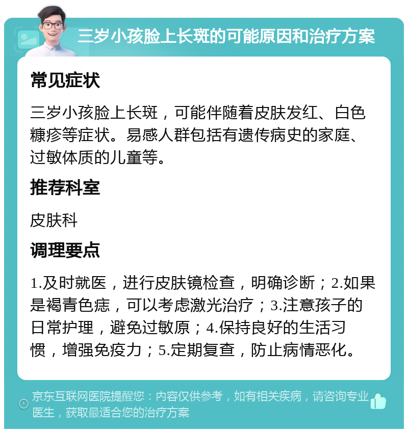 三岁小孩脸上长斑的可能原因和治疗方案 常见症状 三岁小孩脸上长斑，可能伴随着皮肤发红、白色糠疹等症状。易感人群包括有遗传病史的家庭、过敏体质的儿童等。 推荐科室 皮肤科 调理要点 1.及时就医，进行皮肤镜检查，明确诊断；2.如果是褐青色痣，可以考虑激光治疗；3.注意孩子的日常护理，避免过敏原；4.保持良好的生活习惯，增强免疫力；5.定期复查，防止病情恶化。