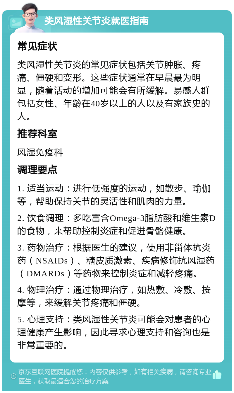 类风湿性关节炎就医指南 常见症状 类风湿性关节炎的常见症状包括关节肿胀、疼痛、僵硬和变形。这些症状通常在早晨最为明显，随着活动的增加可能会有所缓解。易感人群包括女性、年龄在40岁以上的人以及有家族史的人。 推荐科室 风湿免疫科 调理要点 1. 适当运动：进行低强度的运动，如散步、瑜伽等，帮助保持关节的灵活性和肌肉的力量。 2. 饮食调理：多吃富含Omega-3脂肪酸和维生素D的食物，来帮助控制炎症和促进骨骼健康。 3. 药物治疗：根据医生的建议，使用非甾体抗炎药（NSAIDs）、糖皮质激素、疾病修饰抗风湿药（DMARDs）等药物来控制炎症和减轻疼痛。 4. 物理治疗：通过物理治疗，如热敷、冷敷、按摩等，来缓解关节疼痛和僵硬。 5. 心理支持：类风湿性关节炎可能会对患者的心理健康产生影响，因此寻求心理支持和咨询也是非常重要的。