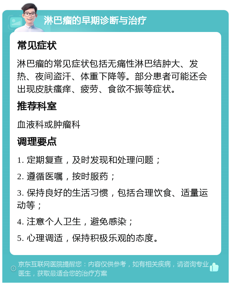 淋巴瘤的早期诊断与治疗 常见症状 淋巴瘤的常见症状包括无痛性淋巴结肿大、发热、夜间盗汗、体重下降等。部分患者可能还会出现皮肤瘙痒、疲劳、食欲不振等症状。 推荐科室 血液科或肿瘤科 调理要点 1. 定期复查，及时发现和处理问题； 2. 遵循医嘱，按时服药； 3. 保持良好的生活习惯，包括合理饮食、适量运动等； 4. 注意个人卫生，避免感染； 5. 心理调适，保持积极乐观的态度。