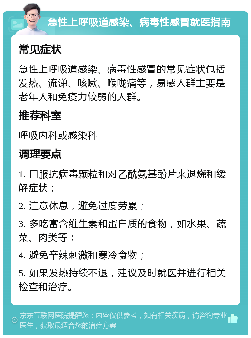 急性上呼吸道感染、病毒性感冒就医指南 常见症状 急性上呼吸道感染、病毒性感冒的常见症状包括发热、流涕、咳嗽、喉咙痛等，易感人群主要是老年人和免疫力较弱的人群。 推荐科室 呼吸内科或感染科 调理要点 1. 口服抗病毒颗粒和对乙酰氨基酚片来退烧和缓解症状； 2. 注意休息，避免过度劳累； 3. 多吃富含维生素和蛋白质的食物，如水果、蔬菜、肉类等； 4. 避免辛辣刺激和寒冷食物； 5. 如果发热持续不退，建议及时就医并进行相关检查和治疗。