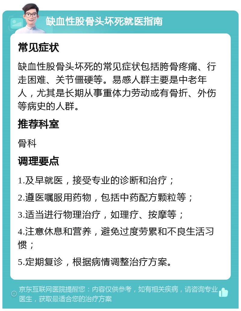 缺血性股骨头坏死就医指南 常见症状 缺血性股骨头坏死的常见症状包括胯骨疼痛、行走困难、关节僵硬等。易感人群主要是中老年人，尤其是长期从事重体力劳动或有骨折、外伤等病史的人群。 推荐科室 骨科 调理要点 1.及早就医，接受专业的诊断和治疗； 2.遵医嘱服用药物，包括中药配方颗粒等； 3.适当进行物理治疗，如理疗、按摩等； 4.注意休息和营养，避免过度劳累和不良生活习惯； 5.定期复诊，根据病情调整治疗方案。