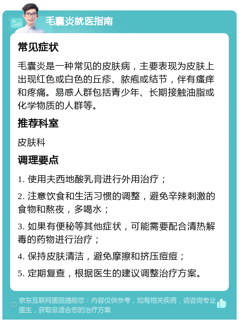 毛囊炎就医指南 常见症状 毛囊炎是一种常见的皮肤病，主要表现为皮肤上出现红色或白色的丘疹、脓疱或结节，伴有瘙痒和疼痛。易感人群包括青少年、长期接触油脂或化学物质的人群等。 推荐科室 皮肤科 调理要点 1. 使用夫西地酸乳膏进行外用治疗； 2. 注意饮食和生活习惯的调整，避免辛辣刺激的食物和熬夜，多喝水； 3. 如果有便秘等其他症状，可能需要配合清热解毒的药物进行治疗； 4. 保持皮肤清洁，避免摩擦和挤压痘痘； 5. 定期复查，根据医生的建议调整治疗方案。