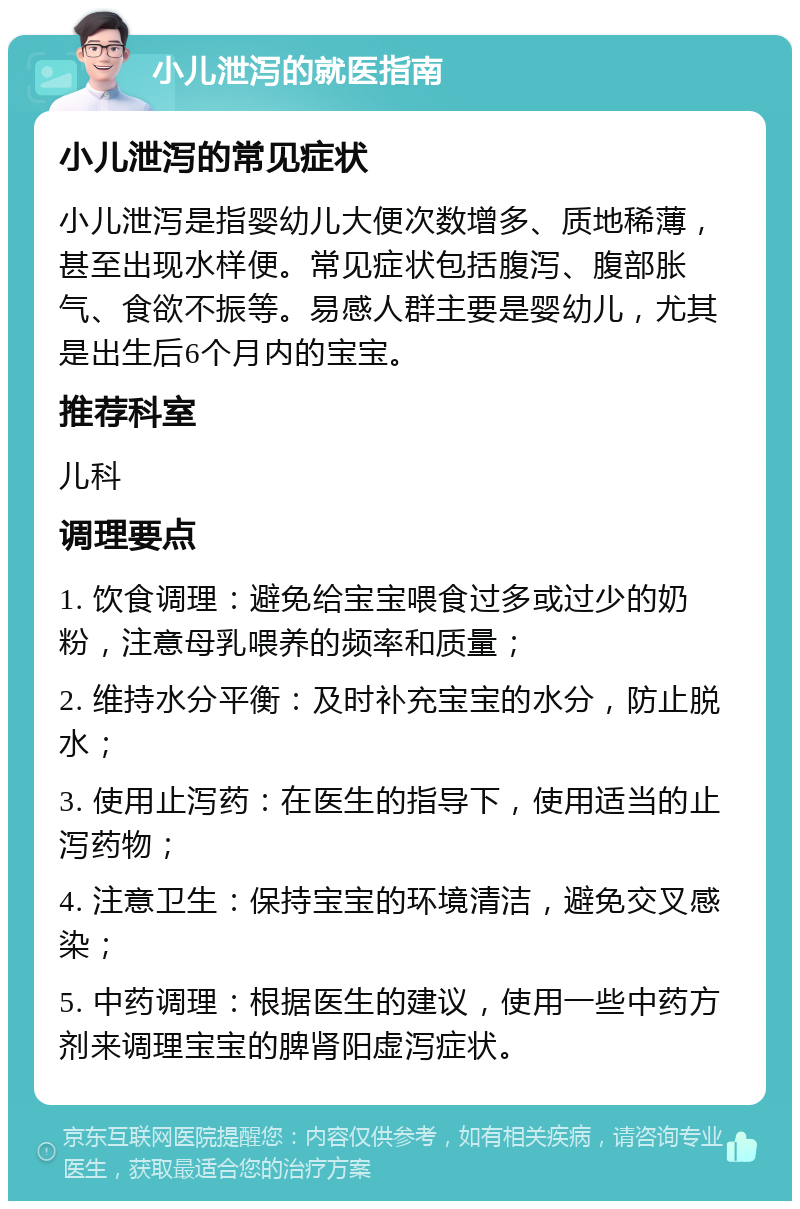 小儿泄泻的就医指南 小儿泄泻的常见症状 小儿泄泻是指婴幼儿大便次数增多、质地稀薄，甚至出现水样便。常见症状包括腹泻、腹部胀气、食欲不振等。易感人群主要是婴幼儿，尤其是出生后6个月内的宝宝。 推荐科室 儿科 调理要点 1. 饮食调理：避免给宝宝喂食过多或过少的奶粉，注意母乳喂养的频率和质量； 2. 维持水分平衡：及时补充宝宝的水分，防止脱水； 3. 使用止泻药：在医生的指导下，使用适当的止泻药物； 4. 注意卫生：保持宝宝的环境清洁，避免交叉感染； 5. 中药调理：根据医生的建议，使用一些中药方剂来调理宝宝的脾肾阳虚泻症状。