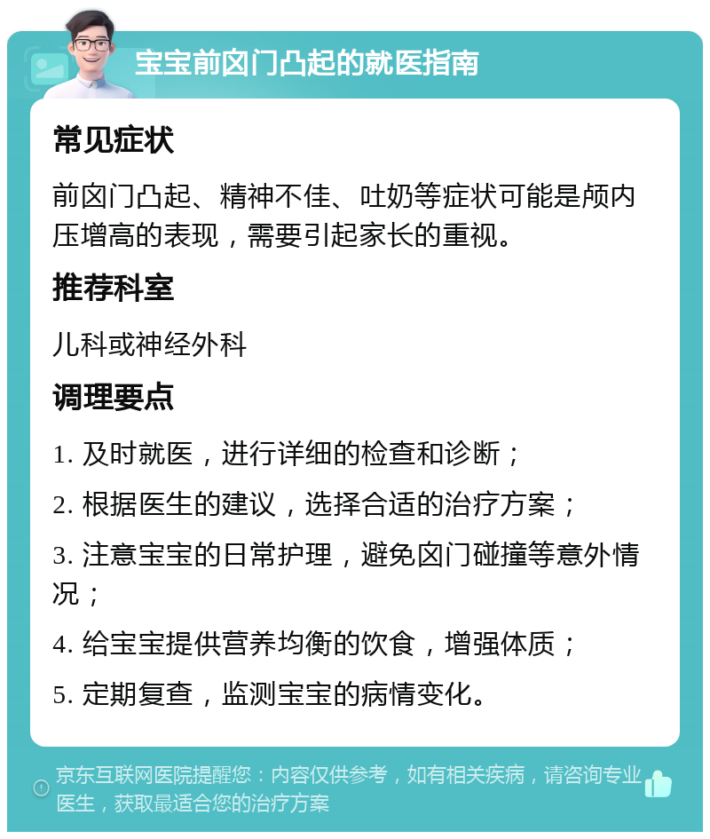 宝宝前囟门凸起的就医指南 常见症状 前囟门凸起、精神不佳、吐奶等症状可能是颅内压增高的表现，需要引起家长的重视。 推荐科室 儿科或神经外科 调理要点 1. 及时就医，进行详细的检查和诊断； 2. 根据医生的建议，选择合适的治疗方案； 3. 注意宝宝的日常护理，避免囟门碰撞等意外情况； 4. 给宝宝提供营养均衡的饮食，增强体质； 5. 定期复查，监测宝宝的病情变化。