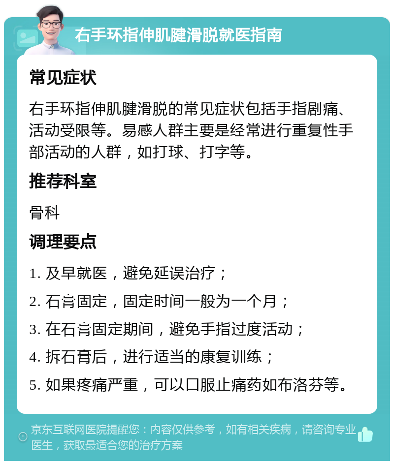 右手环指伸肌腱滑脱就医指南 常见症状 右手环指伸肌腱滑脱的常见症状包括手指剧痛、活动受限等。易感人群主要是经常进行重复性手部活动的人群，如打球、打字等。 推荐科室 骨科 调理要点 1. 及早就医，避免延误治疗； 2. 石膏固定，固定时间一般为一个月； 3. 在石膏固定期间，避免手指过度活动； 4. 拆石膏后，进行适当的康复训练； 5. 如果疼痛严重，可以口服止痛药如布洛芬等。