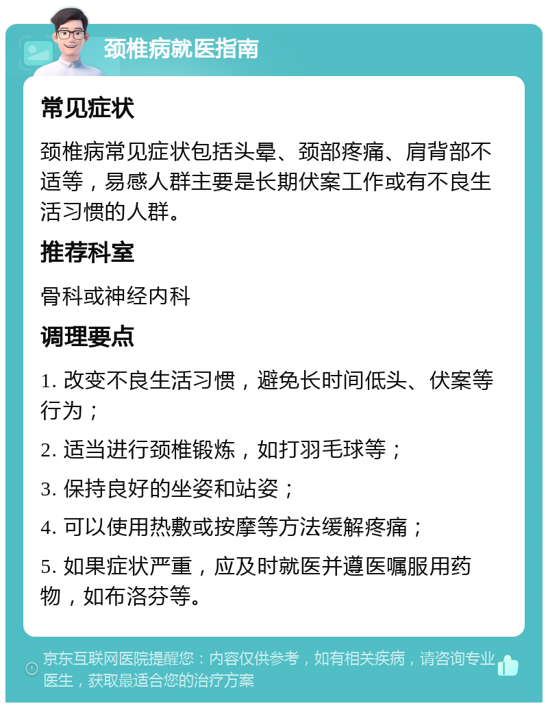 颈椎病就医指南 常见症状 颈椎病常见症状包括头晕、颈部疼痛、肩背部不适等，易感人群主要是长期伏案工作或有不良生活习惯的人群。 推荐科室 骨科或神经内科 调理要点 1. 改变不良生活习惯，避免长时间低头、伏案等行为； 2. 适当进行颈椎锻炼，如打羽毛球等； 3. 保持良好的坐姿和站姿； 4. 可以使用热敷或按摩等方法缓解疼痛； 5. 如果症状严重，应及时就医并遵医嘱服用药物，如布洛芬等。