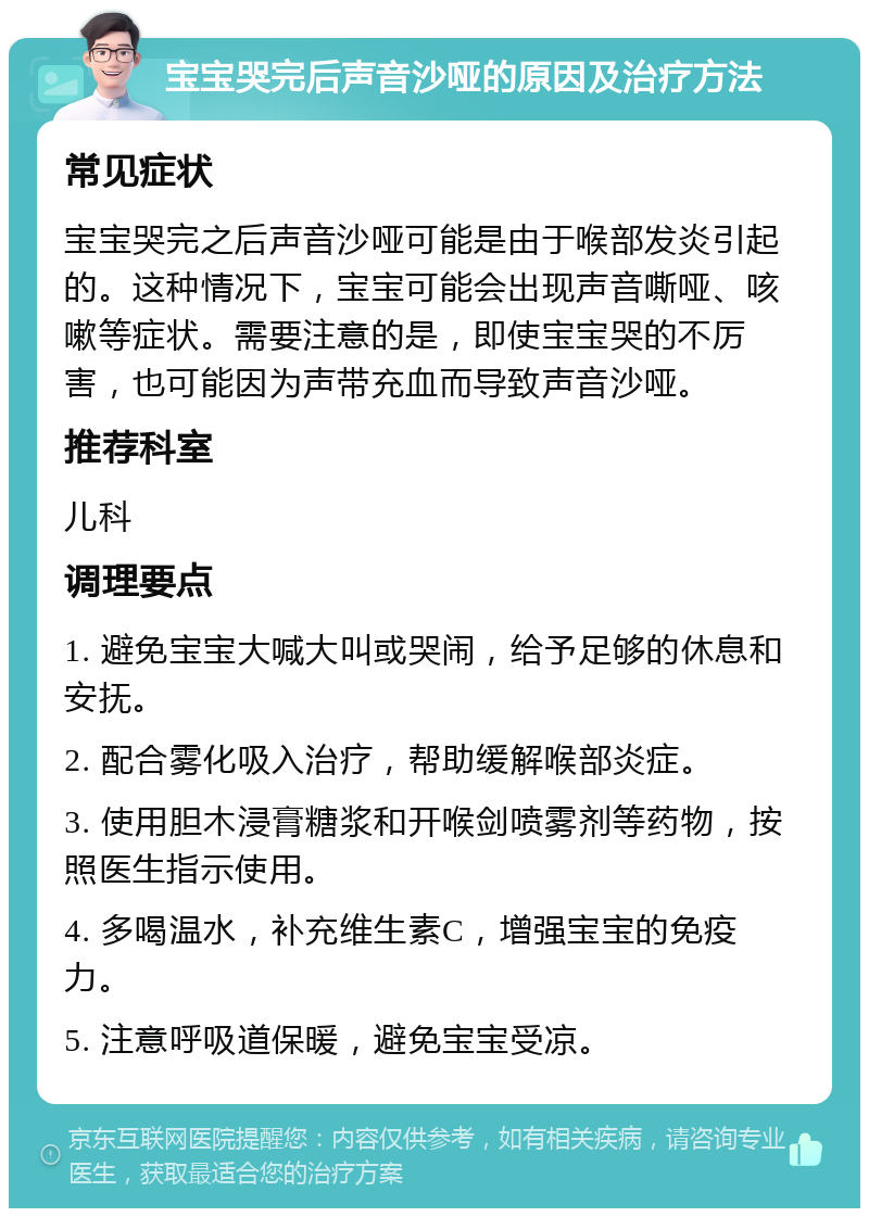 宝宝哭完后声音沙哑的原因及治疗方法 常见症状 宝宝哭完之后声音沙哑可能是由于喉部发炎引起的。这种情况下，宝宝可能会出现声音嘶哑、咳嗽等症状。需要注意的是，即使宝宝哭的不厉害，也可能因为声带充血而导致声音沙哑。 推荐科室 儿科 调理要点 1. 避免宝宝大喊大叫或哭闹，给予足够的休息和安抚。 2. 配合雾化吸入治疗，帮助缓解喉部炎症。 3. 使用胆木浸膏糖浆和开喉剑喷雾剂等药物，按照医生指示使用。 4. 多喝温水，补充维生素C，增强宝宝的免疫力。 5. 注意呼吸道保暖，避免宝宝受凉。