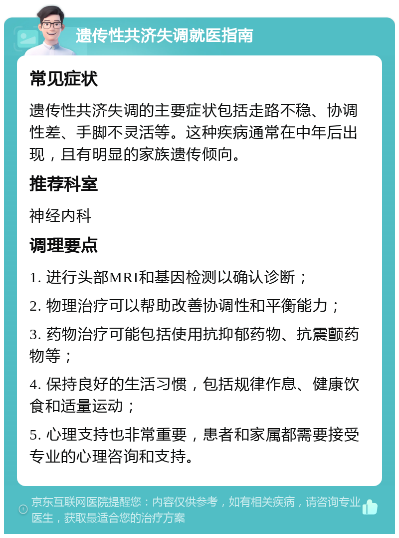 遗传性共济失调就医指南 常见症状 遗传性共济失调的主要症状包括走路不稳、协调性差、手脚不灵活等。这种疾病通常在中年后出现，且有明显的家族遗传倾向。 推荐科室 神经内科 调理要点 1. 进行头部MRI和基因检测以确认诊断； 2. 物理治疗可以帮助改善协调性和平衡能力； 3. 药物治疗可能包括使用抗抑郁药物、抗震颤药物等； 4. 保持良好的生活习惯，包括规律作息、健康饮食和适量运动； 5. 心理支持也非常重要，患者和家属都需要接受专业的心理咨询和支持。