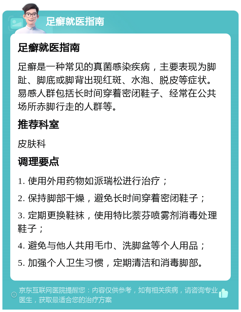 足癣就医指南 足癣就医指南 足癣是一种常见的真菌感染疾病，主要表现为脚趾、脚底或脚背出现红斑、水泡、脱皮等症状。易感人群包括长时间穿着密闭鞋子、经常在公共场所赤脚行走的人群等。 推荐科室 皮肤科 调理要点 1. 使用外用药物如派瑞松进行治疗； 2. 保持脚部干燥，避免长时间穿着密闭鞋子； 3. 定期更换鞋袜，使用特比萘芬喷雾剂消毒处理鞋子； 4. 避免与他人共用毛巾、洗脚盆等个人用品； 5. 加强个人卫生习惯，定期清洁和消毒脚部。