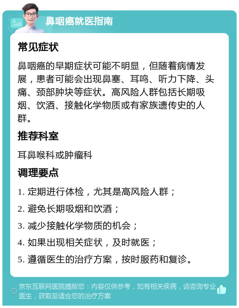 鼻咽癌就医指南 常见症状 鼻咽癌的早期症状可能不明显，但随着病情发展，患者可能会出现鼻塞、耳鸣、听力下降、头痛、颈部肿块等症状。高风险人群包括长期吸烟、饮酒、接触化学物质或有家族遗传史的人群。 推荐科室 耳鼻喉科或肿瘤科 调理要点 1. 定期进行体检，尤其是高风险人群； 2. 避免长期吸烟和饮酒； 3. 减少接触化学物质的机会； 4. 如果出现相关症状，及时就医； 5. 遵循医生的治疗方案，按时服药和复诊。