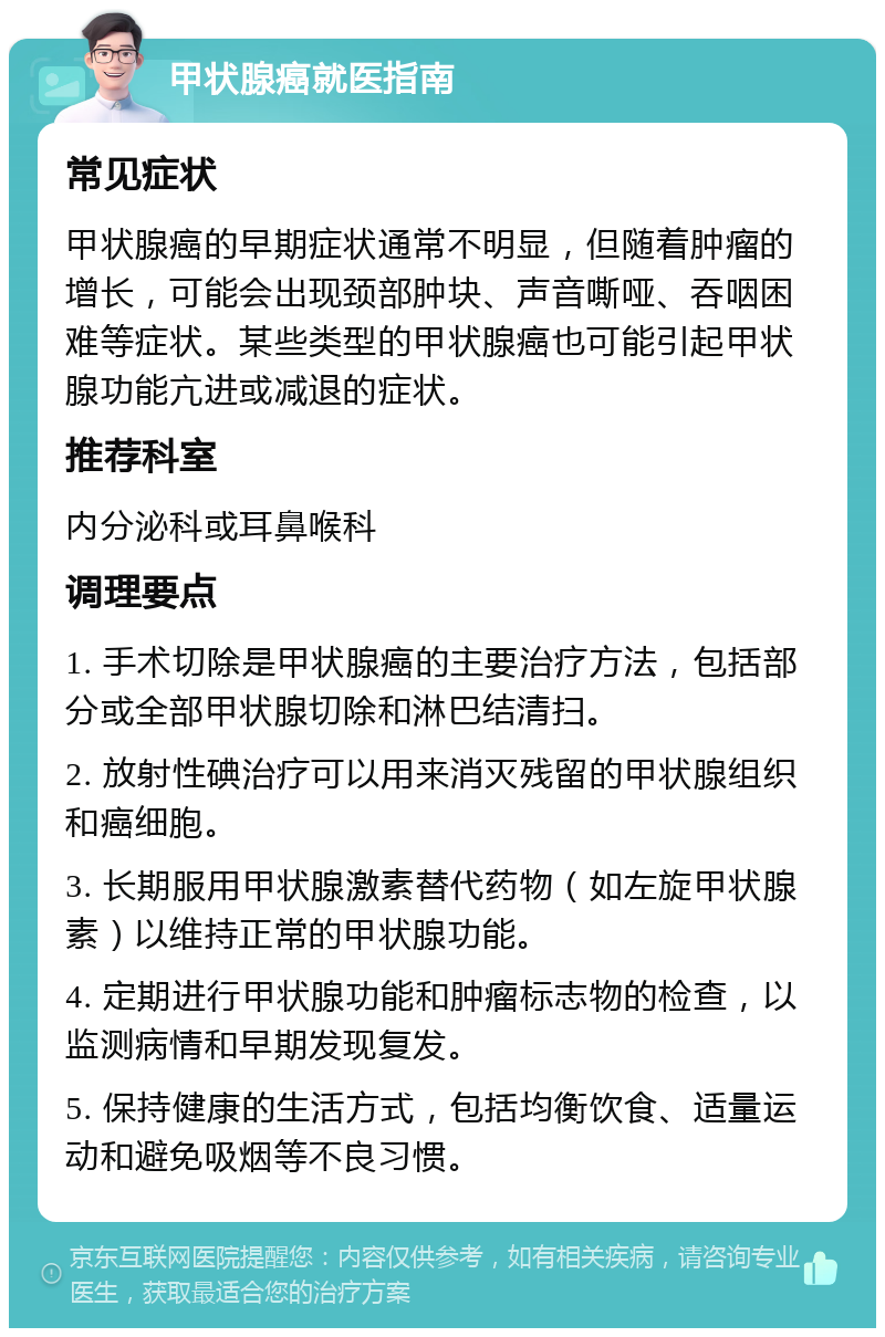 甲状腺癌就医指南 常见症状 甲状腺癌的早期症状通常不明显，但随着肿瘤的增长，可能会出现颈部肿块、声音嘶哑、吞咽困难等症状。某些类型的甲状腺癌也可能引起甲状腺功能亢进或减退的症状。 推荐科室 内分泌科或耳鼻喉科 调理要点 1. 手术切除是甲状腺癌的主要治疗方法，包括部分或全部甲状腺切除和淋巴结清扫。 2. 放射性碘治疗可以用来消灭残留的甲状腺组织和癌细胞。 3. 长期服用甲状腺激素替代药物（如左旋甲状腺素）以维持正常的甲状腺功能。 4. 定期进行甲状腺功能和肿瘤标志物的检查，以监测病情和早期发现复发。 5. 保持健康的生活方式，包括均衡饮食、适量运动和避免吸烟等不良习惯。