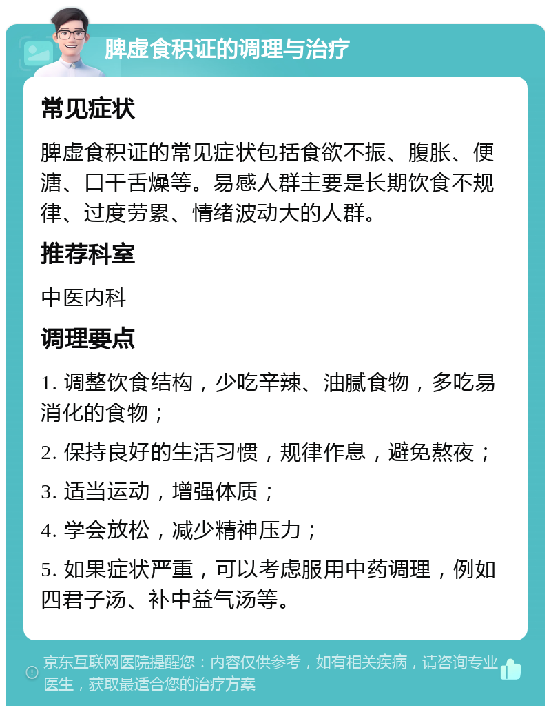 脾虚食积证的调理与治疗 常见症状 脾虚食积证的常见症状包括食欲不振、腹胀、便溏、口干舌燥等。易感人群主要是长期饮食不规律、过度劳累、情绪波动大的人群。 推荐科室 中医内科 调理要点 1. 调整饮食结构，少吃辛辣、油腻食物，多吃易消化的食物； 2. 保持良好的生活习惯，规律作息，避免熬夜； 3. 适当运动，增强体质； 4. 学会放松，减少精神压力； 5. 如果症状严重，可以考虑服用中药调理，例如四君子汤、补中益气汤等。