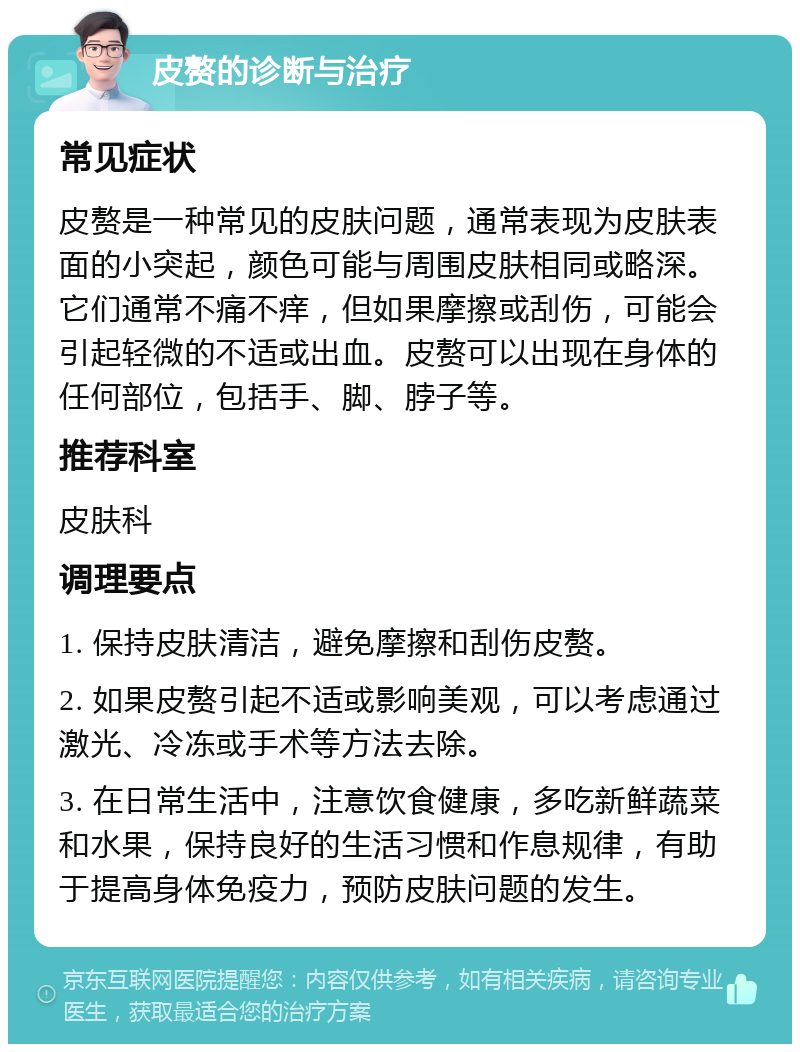 皮赘的诊断与治疗 常见症状 皮赘是一种常见的皮肤问题，通常表现为皮肤表面的小突起，颜色可能与周围皮肤相同或略深。它们通常不痛不痒，但如果摩擦或刮伤，可能会引起轻微的不适或出血。皮赘可以出现在身体的任何部位，包括手、脚、脖子等。 推荐科室 皮肤科 调理要点 1. 保持皮肤清洁，避免摩擦和刮伤皮赘。 2. 如果皮赘引起不适或影响美观，可以考虑通过激光、冷冻或手术等方法去除。 3. 在日常生活中，注意饮食健康，多吃新鲜蔬菜和水果，保持良好的生活习惯和作息规律，有助于提高身体免疫力，预防皮肤问题的发生。