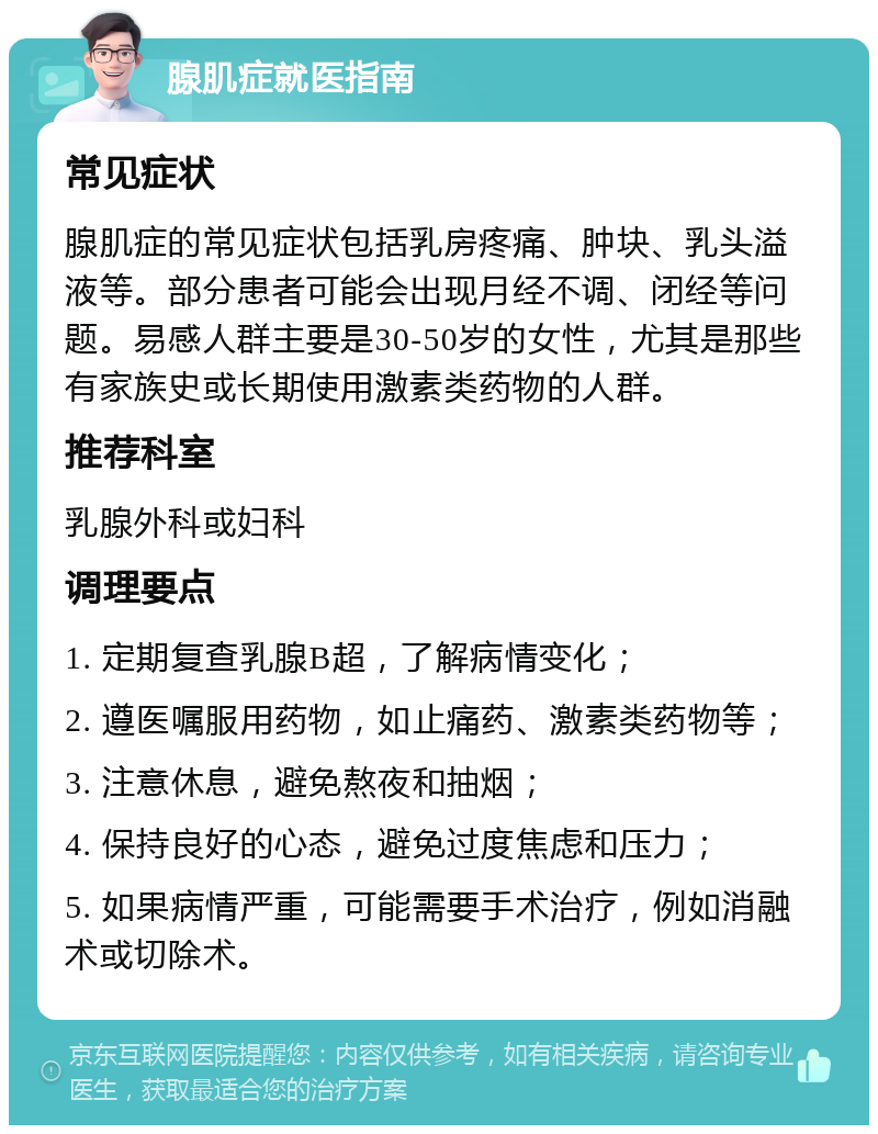 腺肌症就医指南 常见症状 腺肌症的常见症状包括乳房疼痛、肿块、乳头溢液等。部分患者可能会出现月经不调、闭经等问题。易感人群主要是30-50岁的女性，尤其是那些有家族史或长期使用激素类药物的人群。 推荐科室 乳腺外科或妇科 调理要点 1. 定期复查乳腺B超，了解病情变化； 2. 遵医嘱服用药物，如止痛药、激素类药物等； 3. 注意休息，避免熬夜和抽烟； 4. 保持良好的心态，避免过度焦虑和压力； 5. 如果病情严重，可能需要手术治疗，例如消融术或切除术。