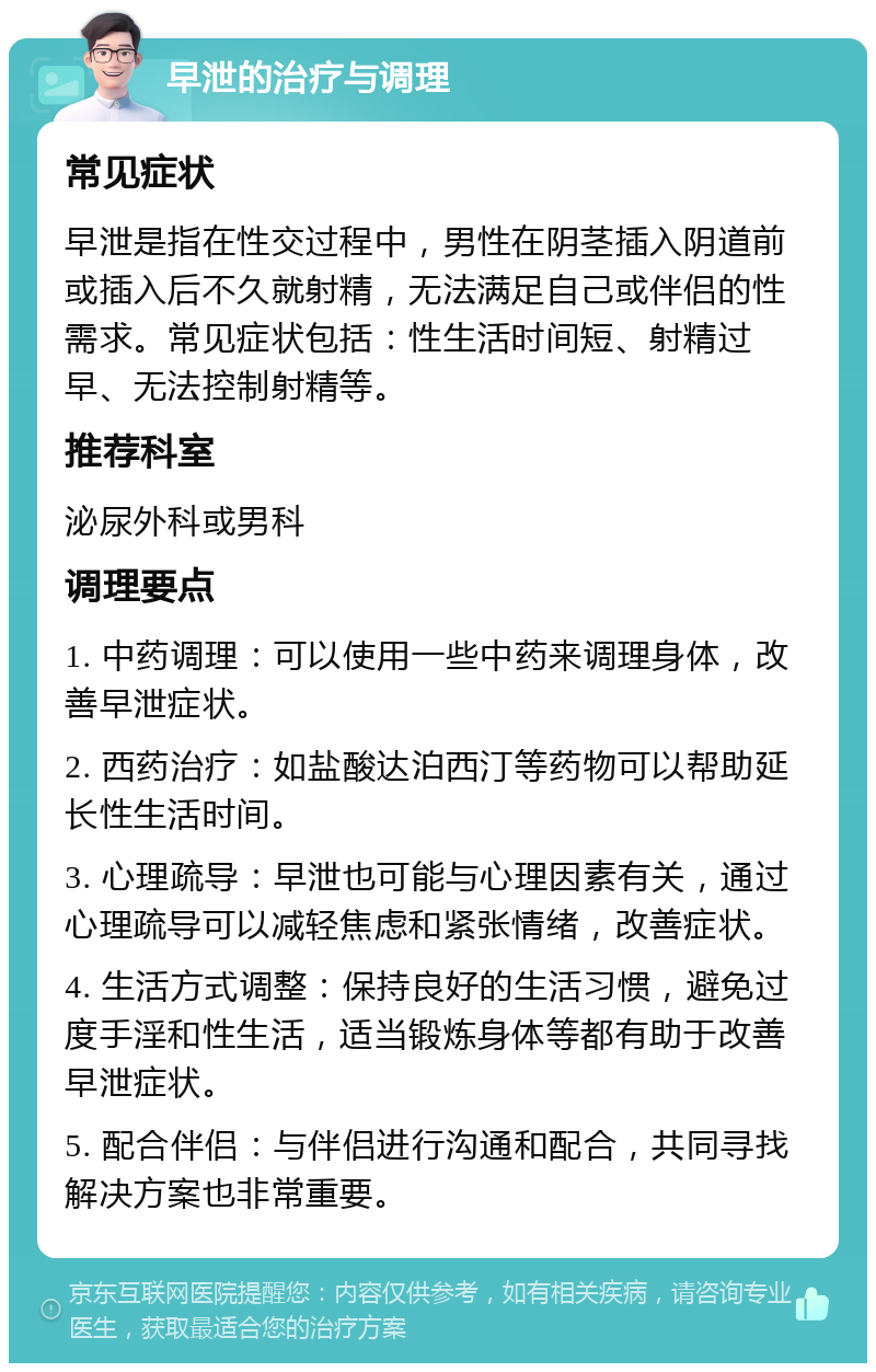 早泄的治疗与调理 常见症状 早泄是指在性交过程中，男性在阴茎插入阴道前或插入后不久就射精，无法满足自己或伴侣的性需求。常见症状包括：性生活时间短、射精过早、无法控制射精等。 推荐科室 泌尿外科或男科 调理要点 1. 中药调理：可以使用一些中药来调理身体，改善早泄症状。 2. 西药治疗：如盐酸达泊西汀等药物可以帮助延长性生活时间。 3. 心理疏导：早泄也可能与心理因素有关，通过心理疏导可以减轻焦虑和紧张情绪，改善症状。 4. 生活方式调整：保持良好的生活习惯，避免过度手淫和性生活，适当锻炼身体等都有助于改善早泄症状。 5. 配合伴侣：与伴侣进行沟通和配合，共同寻找解决方案也非常重要。