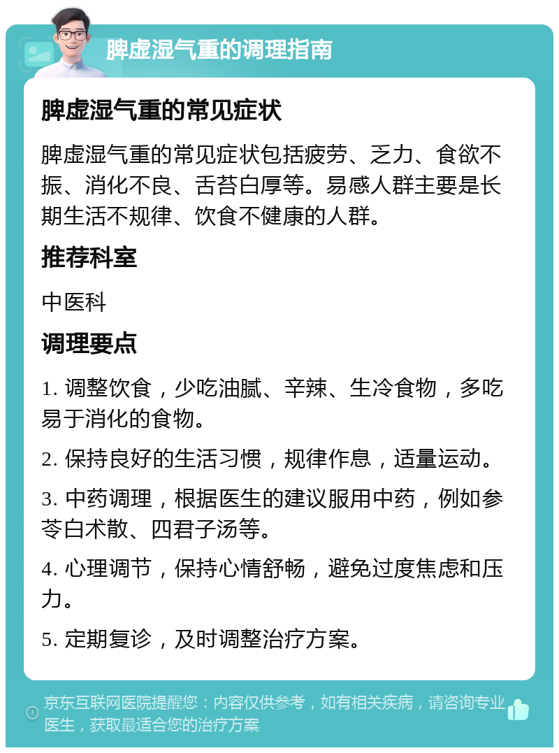 脾虚湿气重的调理指南 脾虚湿气重的常见症状 脾虚湿气重的常见症状包括疲劳、乏力、食欲不振、消化不良、舌苔白厚等。易感人群主要是长期生活不规律、饮食不健康的人群。 推荐科室 中医科 调理要点 1. 调整饮食，少吃油腻、辛辣、生冷食物，多吃易于消化的食物。 2. 保持良好的生活习惯，规律作息，适量运动。 3. 中药调理，根据医生的建议服用中药，例如参苓白术散、四君子汤等。 4. 心理调节，保持心情舒畅，避免过度焦虑和压力。 5. 定期复诊，及时调整治疗方案。