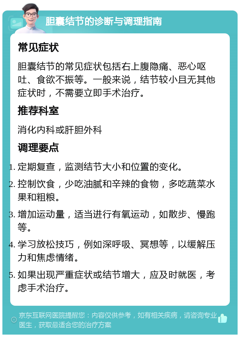 胆囊结节的诊断与调理指南 常见症状 胆囊结节的常见症状包括右上腹隐痛、恶心呕吐、食欲不振等。一般来说，结节较小且无其他症状时，不需要立即手术治疗。 推荐科室 消化内科或肝胆外科 调理要点 定期复查，监测结节大小和位置的变化。 控制饮食，少吃油腻和辛辣的食物，多吃蔬菜水果和粗粮。 增加运动量，适当进行有氧运动，如散步、慢跑等。 学习放松技巧，例如深呼吸、冥想等，以缓解压力和焦虑情绪。 如果出现严重症状或结节增大，应及时就医，考虑手术治疗。