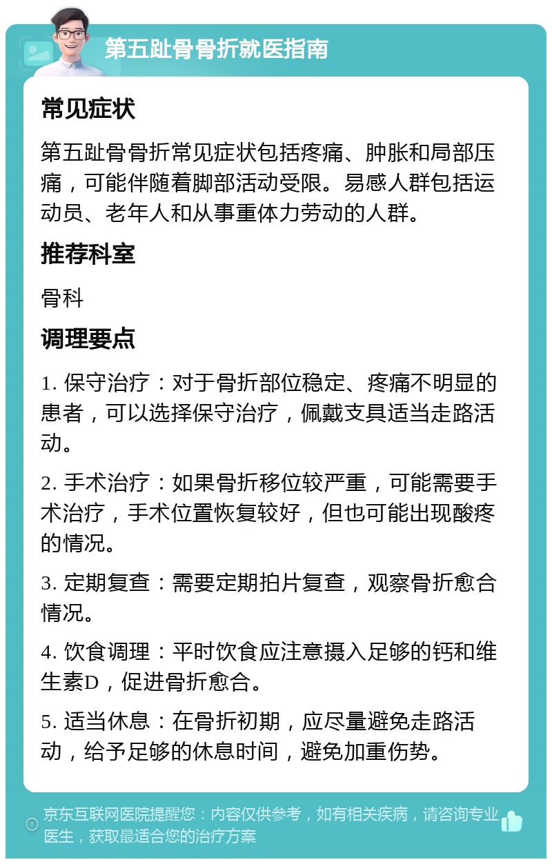 第五趾骨骨折就医指南 常见症状 第五趾骨骨折常见症状包括疼痛、肿胀和局部压痛，可能伴随着脚部活动受限。易感人群包括运动员、老年人和从事重体力劳动的人群。 推荐科室 骨科 调理要点 1. 保守治疗：对于骨折部位稳定、疼痛不明显的患者，可以选择保守治疗，佩戴支具适当走路活动。 2. 手术治疗：如果骨折移位较严重，可能需要手术治疗，手术位置恢复较好，但也可能出现酸疼的情况。 3. 定期复查：需要定期拍片复查，观察骨折愈合情况。 4. 饮食调理：平时饮食应注意摄入足够的钙和维生素D，促进骨折愈合。 5. 适当休息：在骨折初期，应尽量避免走路活动，给予足够的休息时间，避免加重伤势。