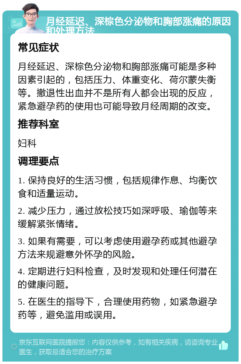 月经延迟、深棕色分泌物和胸部涨痛的原因和处理方法 常见症状 月经延迟、深棕色分泌物和胸部涨痛可能是多种因素引起的，包括压力、体重变化、荷尔蒙失衡等。撤退性出血并不是所有人都会出现的反应，紧急避孕药的使用也可能导致月经周期的改变。 推荐科室 妇科 调理要点 1. 保持良好的生活习惯，包括规律作息、均衡饮食和适量运动。 2. 减少压力，通过放松技巧如深呼吸、瑜伽等来缓解紧张情绪。 3. 如果有需要，可以考虑使用避孕药或其他避孕方法来规避意外怀孕的风险。 4. 定期进行妇科检查，及时发现和处理任何潜在的健康问题。 5. 在医生的指导下，合理使用药物，如紧急避孕药等，避免滥用或误用。