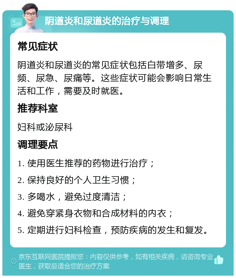 阴道炎和尿道炎的治疗与调理 常见症状 阴道炎和尿道炎的常见症状包括白带增多、尿频、尿急、尿痛等。这些症状可能会影响日常生活和工作，需要及时就医。 推荐科室 妇科或泌尿科 调理要点 1. 使用医生推荐的药物进行治疗； 2. 保持良好的个人卫生习惯； 3. 多喝水，避免过度清洁； 4. 避免穿紧身衣物和合成材料的内衣； 5. 定期进行妇科检查，预防疾病的发生和复发。