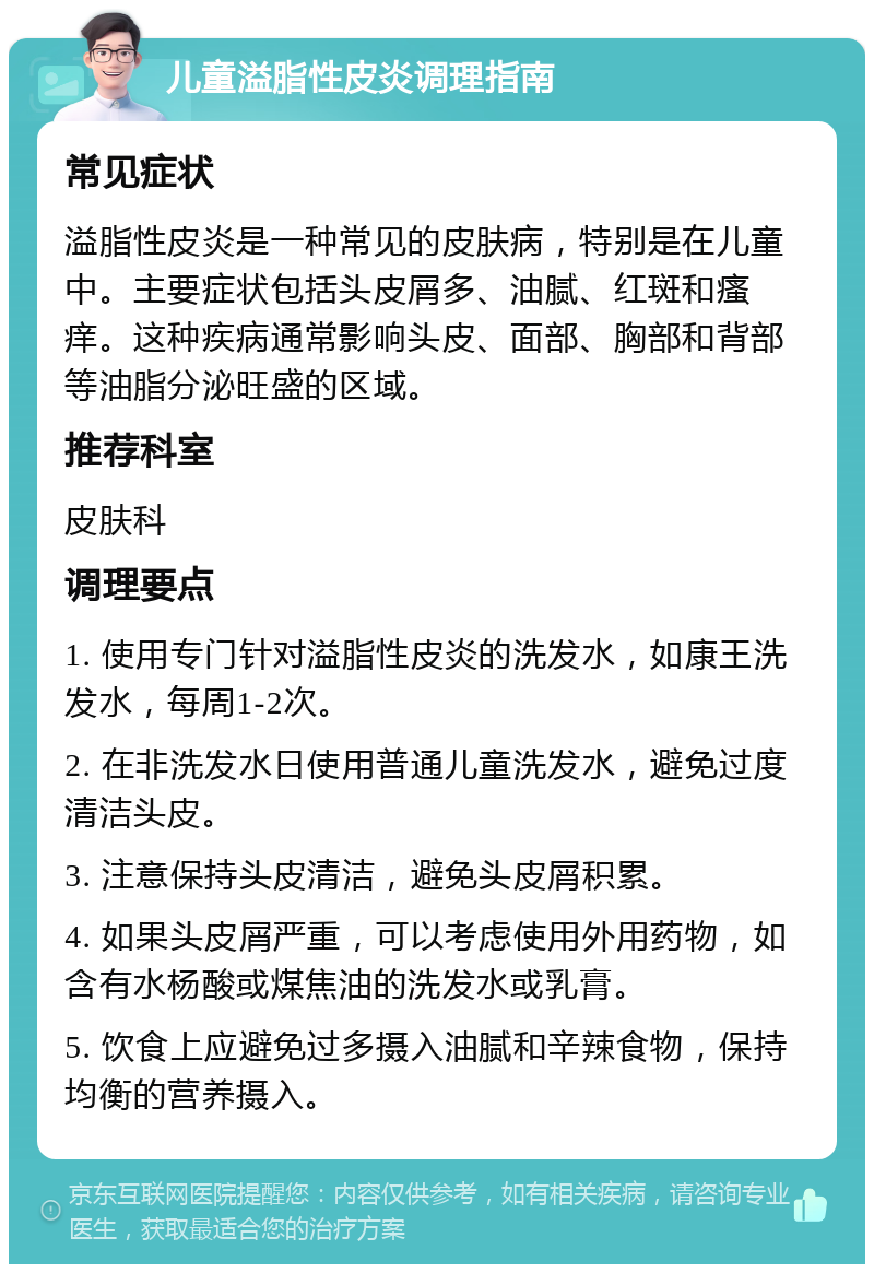 儿童溢脂性皮炎调理指南 常见症状 溢脂性皮炎是一种常见的皮肤病，特别是在儿童中。主要症状包括头皮屑多、油腻、红斑和瘙痒。这种疾病通常影响头皮、面部、胸部和背部等油脂分泌旺盛的区域。 推荐科室 皮肤科 调理要点 1. 使用专门针对溢脂性皮炎的洗发水，如康王洗发水，每周1-2次。 2. 在非洗发水日使用普通儿童洗发水，避免过度清洁头皮。 3. 注意保持头皮清洁，避免头皮屑积累。 4. 如果头皮屑严重，可以考虑使用外用药物，如含有水杨酸或煤焦油的洗发水或乳膏。 5. 饮食上应避免过多摄入油腻和辛辣食物，保持均衡的营养摄入。