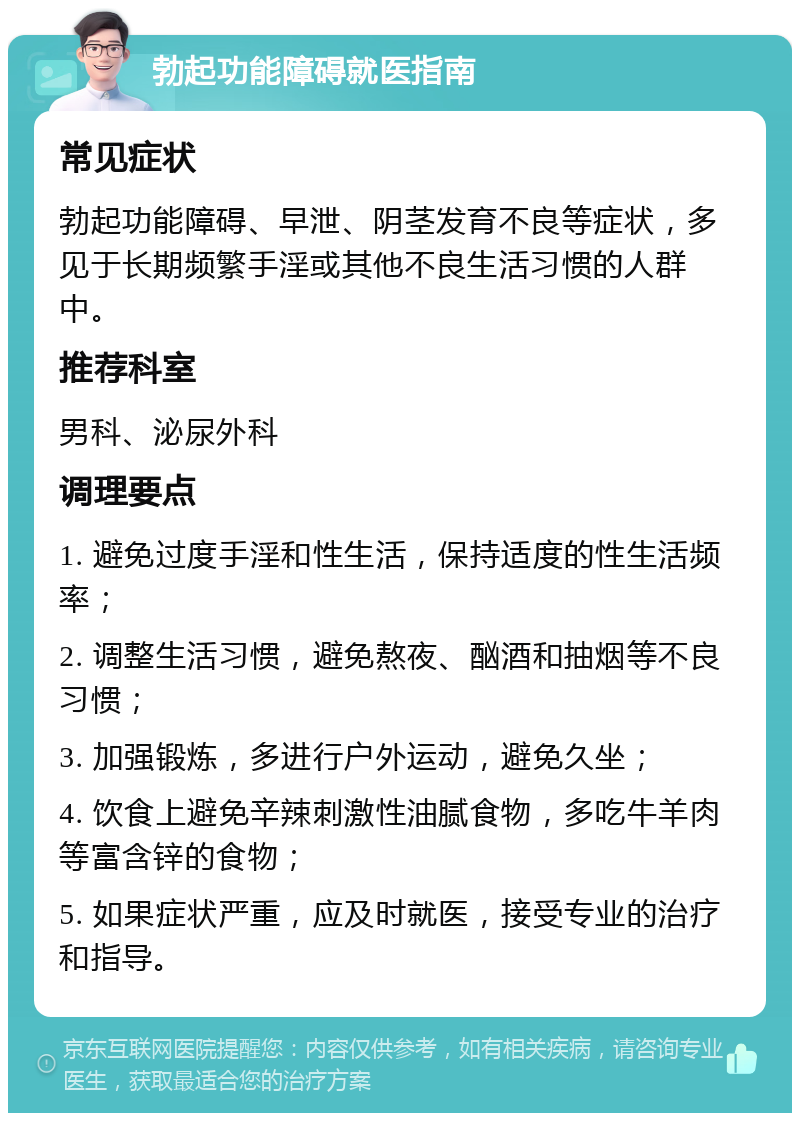 勃起功能障碍就医指南 常见症状 勃起功能障碍、早泄、阴茎发育不良等症状，多见于长期频繁手淫或其他不良生活习惯的人群中。 推荐科室 男科、泌尿外科 调理要点 1. 避免过度手淫和性生活，保持适度的性生活频率； 2. 调整生活习惯，避免熬夜、酗酒和抽烟等不良习惯； 3. 加强锻炼，多进行户外运动，避免久坐； 4. 饮食上避免辛辣刺激性油腻食物，多吃牛羊肉等富含锌的食物； 5. 如果症状严重，应及时就医，接受专业的治疗和指导。