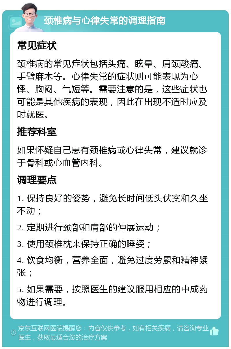 颈椎病与心律失常的调理指南 常见症状 颈椎病的常见症状包括头痛、眩晕、肩颈酸痛、手臂麻木等。心律失常的症状则可能表现为心悸、胸闷、气短等。需要注意的是，这些症状也可能是其他疾病的表现，因此在出现不适时应及时就医。 推荐科室 如果怀疑自己患有颈椎病或心律失常，建议就诊于骨科或心血管内科。 调理要点 1. 保持良好的姿势，避免长时间低头伏案和久坐不动； 2. 定期进行颈部和肩部的伸展运动； 3. 使用颈椎枕来保持正确的睡姿； 4. 饮食均衡，营养全面，避免过度劳累和精神紧张； 5. 如果需要，按照医生的建议服用相应的中成药物进行调理。