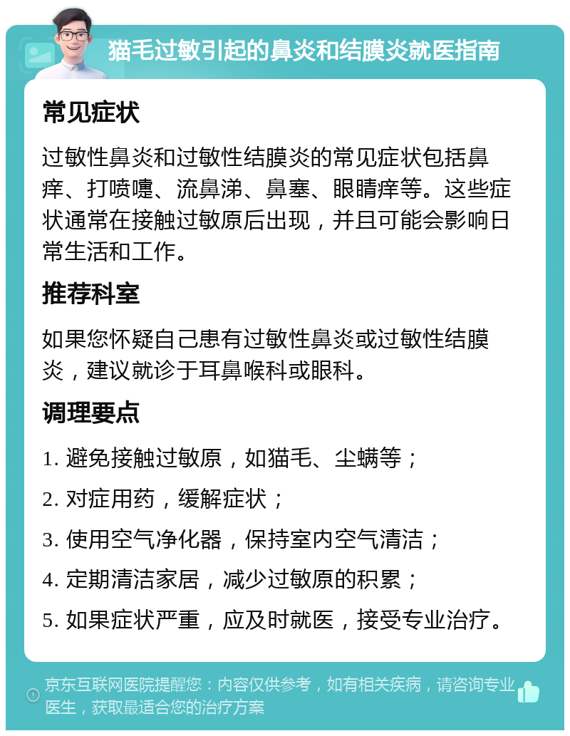 猫毛过敏引起的鼻炎和结膜炎就医指南 常见症状 过敏性鼻炎和过敏性结膜炎的常见症状包括鼻痒、打喷嚏、流鼻涕、鼻塞、眼睛痒等。这些症状通常在接触过敏原后出现，并且可能会影响日常生活和工作。 推荐科室 如果您怀疑自己患有过敏性鼻炎或过敏性结膜炎，建议就诊于耳鼻喉科或眼科。 调理要点 1. 避免接触过敏原，如猫毛、尘螨等； 2. 对症用药，缓解症状； 3. 使用空气净化器，保持室内空气清洁； 4. 定期清洁家居，减少过敏原的积累； 5. 如果症状严重，应及时就医，接受专业治疗。