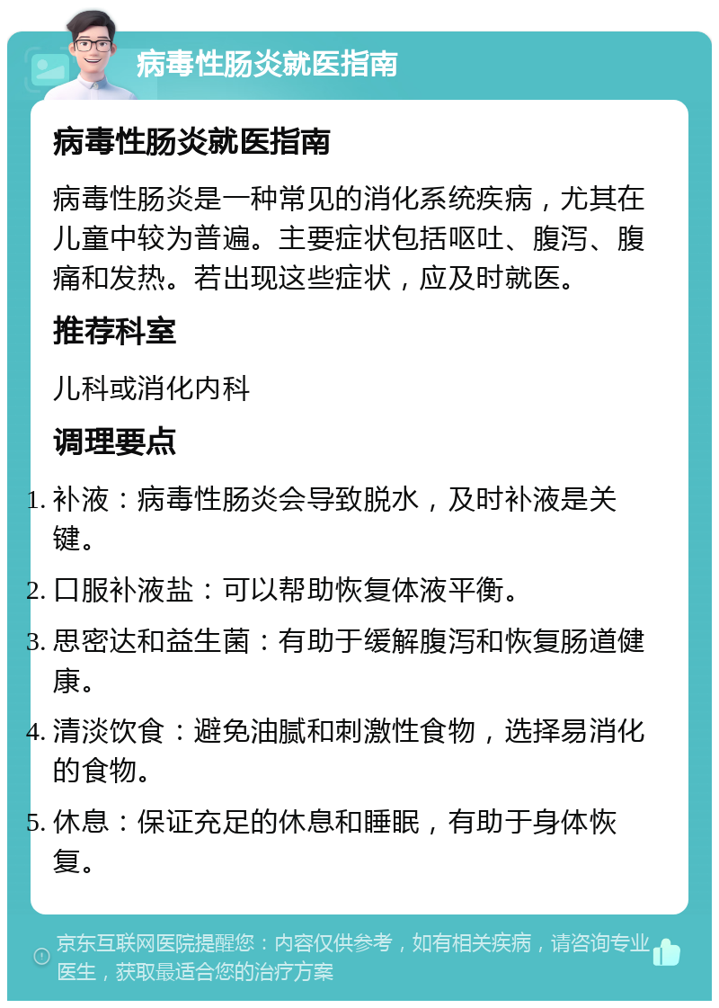 病毒性肠炎就医指南 病毒性肠炎就医指南 病毒性肠炎是一种常见的消化系统疾病，尤其在儿童中较为普遍。主要症状包括呕吐、腹泻、腹痛和发热。若出现这些症状，应及时就医。 推荐科室 儿科或消化内科 调理要点 补液：病毒性肠炎会导致脱水，及时补液是关键。 口服补液盐：可以帮助恢复体液平衡。 思密达和益生菌：有助于缓解腹泻和恢复肠道健康。 清淡饮食：避免油腻和刺激性食物，选择易消化的食物。 休息：保证充足的休息和睡眠，有助于身体恢复。