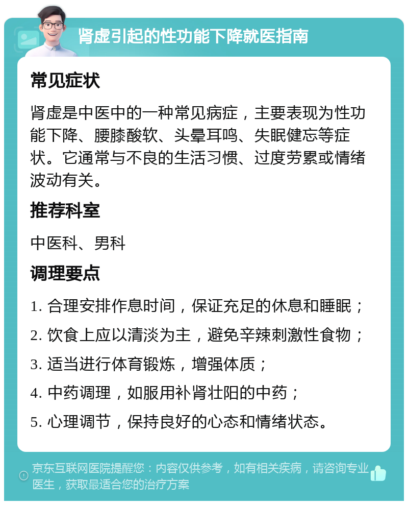 肾虚引起的性功能下降就医指南 常见症状 肾虚是中医中的一种常见病症，主要表现为性功能下降、腰膝酸软、头晕耳鸣、失眠健忘等症状。它通常与不良的生活习惯、过度劳累或情绪波动有关。 推荐科室 中医科、男科 调理要点 1. 合理安排作息时间，保证充足的休息和睡眠； 2. 饮食上应以清淡为主，避免辛辣刺激性食物； 3. 适当进行体育锻炼，增强体质； 4. 中药调理，如服用补肾壮阳的中药； 5. 心理调节，保持良好的心态和情绪状态。