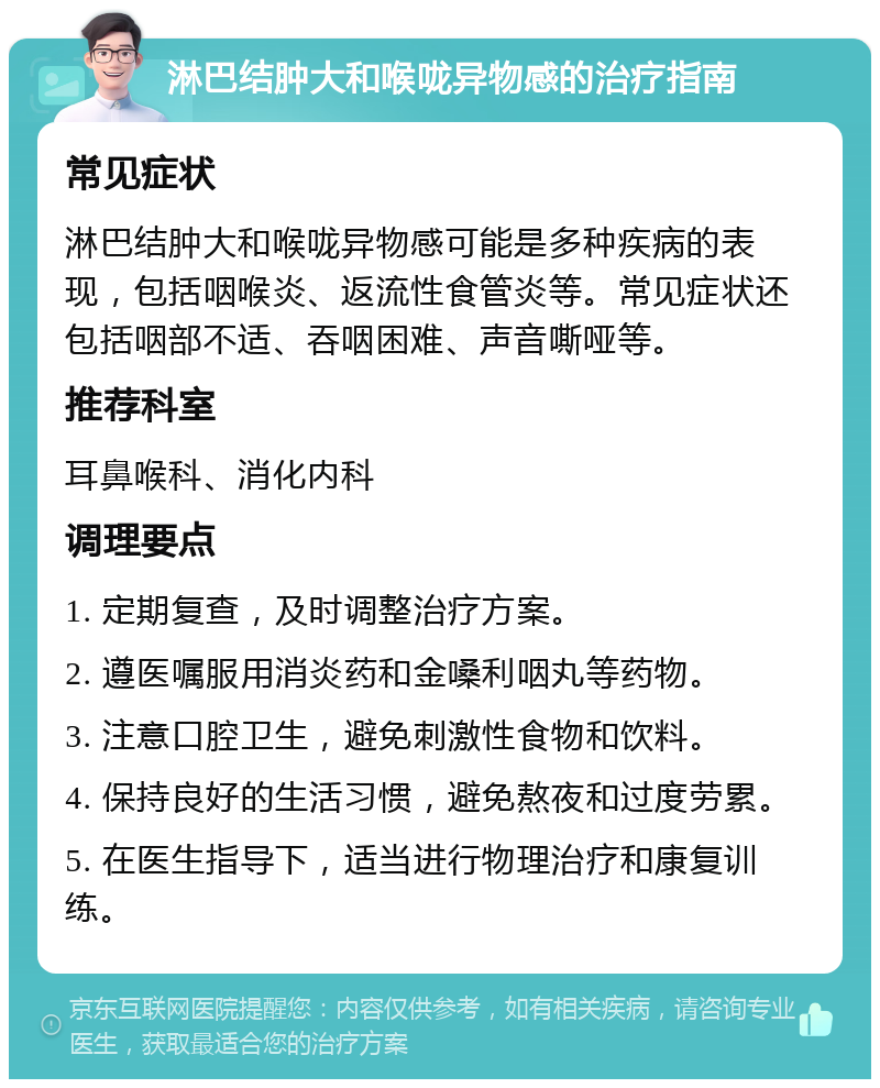 淋巴结肿大和喉咙异物感的治疗指南 常见症状 淋巴结肿大和喉咙异物感可能是多种疾病的表现，包括咽喉炎、返流性食管炎等。常见症状还包括咽部不适、吞咽困难、声音嘶哑等。 推荐科室 耳鼻喉科、消化内科 调理要点 1. 定期复查，及时调整治疗方案。 2. 遵医嘱服用消炎药和金嗓利咽丸等药物。 3. 注意口腔卫生，避免刺激性食物和饮料。 4. 保持良好的生活习惯，避免熬夜和过度劳累。 5. 在医生指导下，适当进行物理治疗和康复训练。