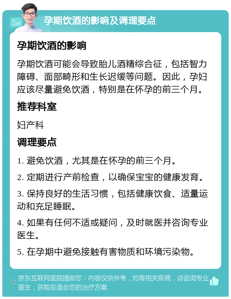 孕期饮酒的影响及调理要点 孕期饮酒的影响 孕期饮酒可能会导致胎儿酒精综合征，包括智力障碍、面部畸形和生长迟缓等问题。因此，孕妇应该尽量避免饮酒，特别是在怀孕的前三个月。 推荐科室 妇产科 调理要点 1. 避免饮酒，尤其是在怀孕的前三个月。 2. 定期进行产前检查，以确保宝宝的健康发育。 3. 保持良好的生活习惯，包括健康饮食、适量运动和充足睡眠。 4. 如果有任何不适或疑问，及时就医并咨询专业医生。 5. 在孕期中避免接触有害物质和环境污染物。