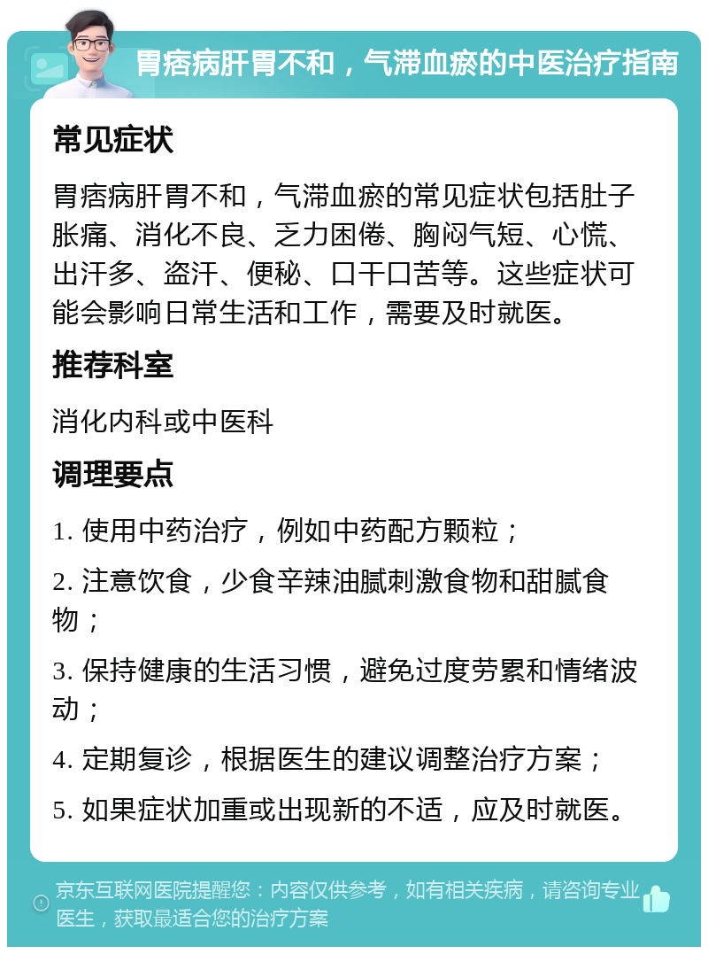 胃痞病肝胃不和，气滞血瘀的中医治疗指南 常见症状 胃痞病肝胃不和，气滞血瘀的常见症状包括肚子胀痛、消化不良、乏力困倦、胸闷气短、心慌、出汗多、盗汗、便秘、口干口苦等。这些症状可能会影响日常生活和工作，需要及时就医。 推荐科室 消化内科或中医科 调理要点 1. 使用中药治疗，例如中药配方颗粒； 2. 注意饮食，少食辛辣油腻刺激食物和甜腻食物； 3. 保持健康的生活习惯，避免过度劳累和情绪波动； 4. 定期复诊，根据医生的建议调整治疗方案； 5. 如果症状加重或出现新的不适，应及时就医。