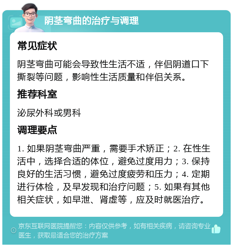 阴茎弯曲的治疗与调理 常见症状 阴茎弯曲可能会导致性生活不适，伴侣阴道口下撕裂等问题，影响性生活质量和伴侣关系。 推荐科室 泌尿外科或男科 调理要点 1. 如果阴茎弯曲严重，需要手术矫正；2. 在性生活中，选择合适的体位，避免过度用力；3. 保持良好的生活习惯，避免过度疲劳和压力；4. 定期进行体检，及早发现和治疗问题；5. 如果有其他相关症状，如早泄、肾虚等，应及时就医治疗。