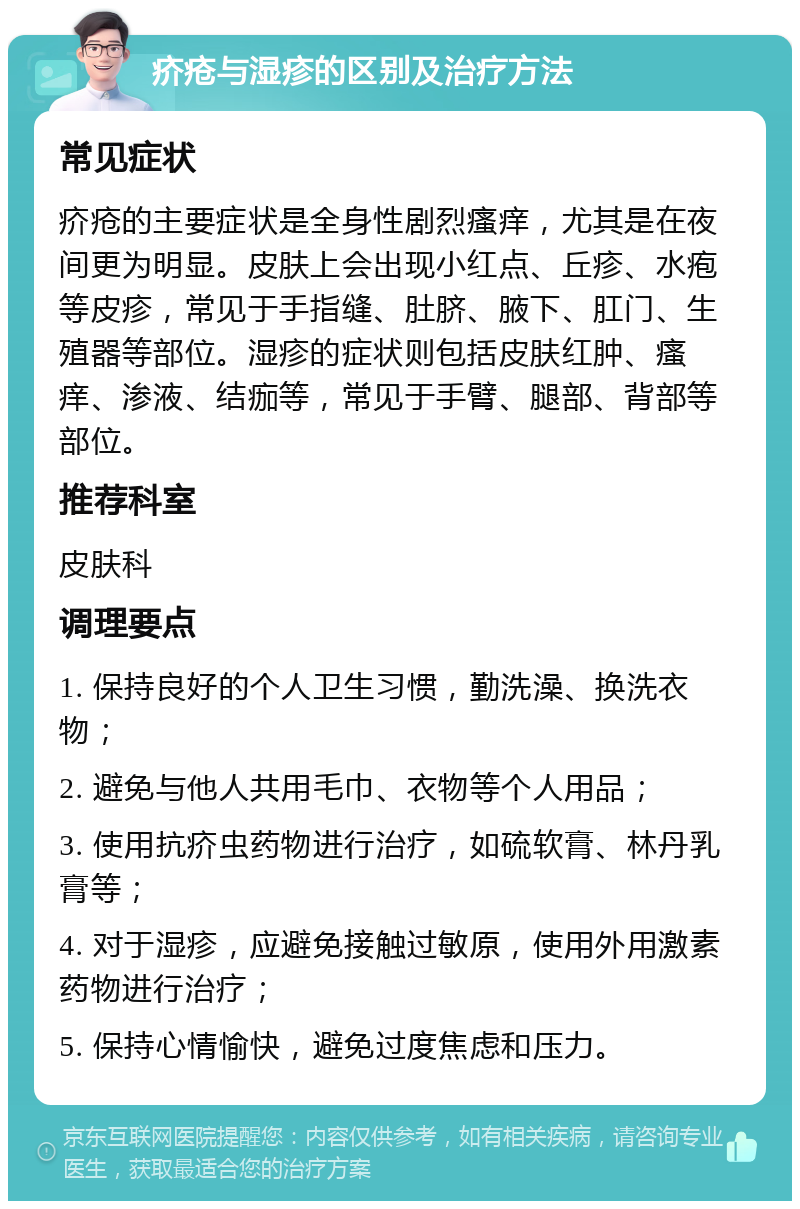 疥疮与湿疹的区别及治疗方法 常见症状 疥疮的主要症状是全身性剧烈瘙痒，尤其是在夜间更为明显。皮肤上会出现小红点、丘疹、水疱等皮疹，常见于手指缝、肚脐、腋下、肛门、生殖器等部位。湿疹的症状则包括皮肤红肿、瘙痒、渗液、结痂等，常见于手臂、腿部、背部等部位。 推荐科室 皮肤科 调理要点 1. 保持良好的个人卫生习惯，勤洗澡、换洗衣物； 2. 避免与他人共用毛巾、衣物等个人用品； 3. 使用抗疥虫药物进行治疗，如硫软膏、林丹乳膏等； 4. 对于湿疹，应避免接触过敏原，使用外用激素药物进行治疗； 5. 保持心情愉快，避免过度焦虑和压力。