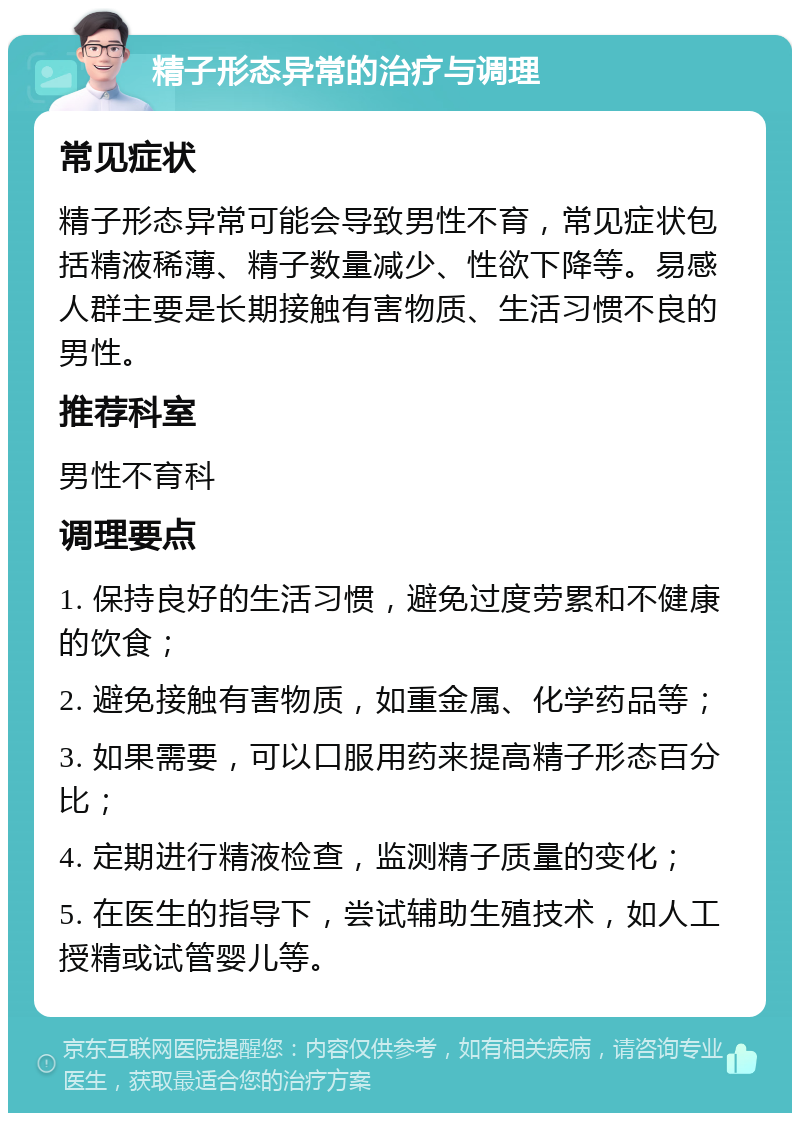 精子形态异常的治疗与调理 常见症状 精子形态异常可能会导致男性不育，常见症状包括精液稀薄、精子数量减少、性欲下降等。易感人群主要是长期接触有害物质、生活习惯不良的男性。 推荐科室 男性不育科 调理要点 1. 保持良好的生活习惯，避免过度劳累和不健康的饮食； 2. 避免接触有害物质，如重金属、化学药品等； 3. 如果需要，可以口服用药来提高精子形态百分比； 4. 定期进行精液检查，监测精子质量的变化； 5. 在医生的指导下，尝试辅助生殖技术，如人工授精或试管婴儿等。