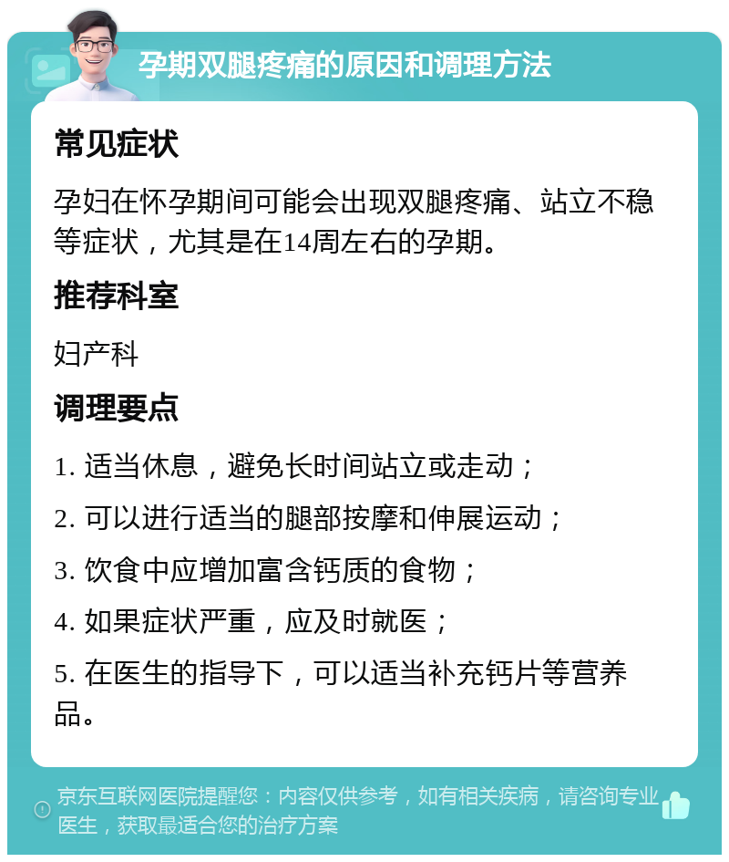 孕期双腿疼痛的原因和调理方法 常见症状 孕妇在怀孕期间可能会出现双腿疼痛、站立不稳等症状，尤其是在14周左右的孕期。 推荐科室 妇产科 调理要点 1. 适当休息，避免长时间站立或走动； 2. 可以进行适当的腿部按摩和伸展运动； 3. 饮食中应增加富含钙质的食物； 4. 如果症状严重，应及时就医； 5. 在医生的指导下，可以适当补充钙片等营养品。