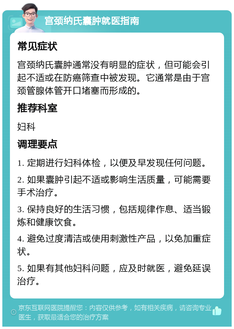 宫颈纳氏囊肿就医指南 常见症状 宫颈纳氏囊肿通常没有明显的症状，但可能会引起不适或在防癌筛查中被发现。它通常是由于宫颈管腺体管开口堵塞而形成的。 推荐科室 妇科 调理要点 1. 定期进行妇科体检，以便及早发现任何问题。 2. 如果囊肿引起不适或影响生活质量，可能需要手术治疗。 3. 保持良好的生活习惯，包括规律作息、适当锻炼和健康饮食。 4. 避免过度清洁或使用刺激性产品，以免加重症状。 5. 如果有其他妇科问题，应及时就医，避免延误治疗。