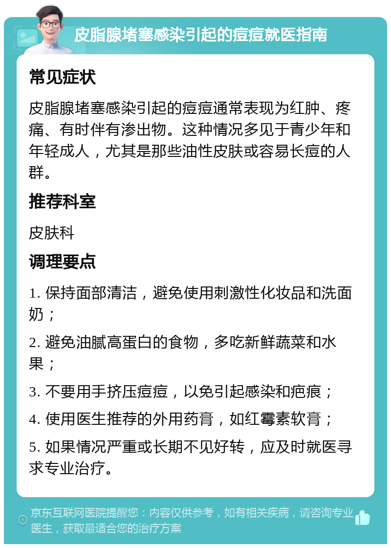 皮脂腺堵塞感染引起的痘痘就医指南 常见症状 皮脂腺堵塞感染引起的痘痘通常表现为红肿、疼痛、有时伴有渗出物。这种情况多见于青少年和年轻成人，尤其是那些油性皮肤或容易长痘的人群。 推荐科室 皮肤科 调理要点 1. 保持面部清洁，避免使用刺激性化妆品和洗面奶； 2. 避免油腻高蛋白的食物，多吃新鲜蔬菜和水果； 3. 不要用手挤压痘痘，以免引起感染和疤痕； 4. 使用医生推荐的外用药膏，如红霉素软膏； 5. 如果情况严重或长期不见好转，应及时就医寻求专业治疗。