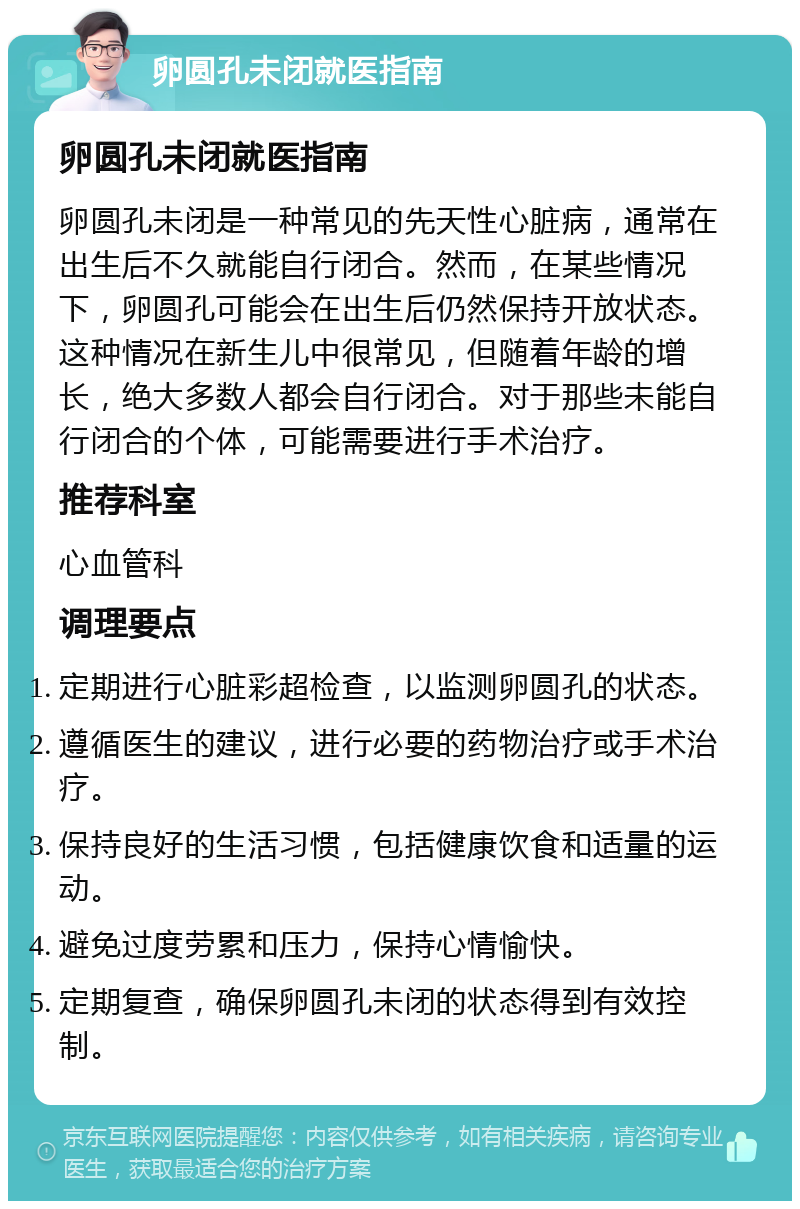 卵圆孔未闭就医指南 卵圆孔未闭就医指南 卵圆孔未闭是一种常见的先天性心脏病，通常在出生后不久就能自行闭合。然而，在某些情况下，卵圆孔可能会在出生后仍然保持开放状态。这种情况在新生儿中很常见，但随着年龄的增长，绝大多数人都会自行闭合。对于那些未能自行闭合的个体，可能需要进行手术治疗。 推荐科室 心血管科 调理要点 定期进行心脏彩超检查，以监测卵圆孔的状态。 遵循医生的建议，进行必要的药物治疗或手术治疗。 保持良好的生活习惯，包括健康饮食和适量的运动。 避免过度劳累和压力，保持心情愉快。 定期复查，确保卵圆孔未闭的状态得到有效控制。