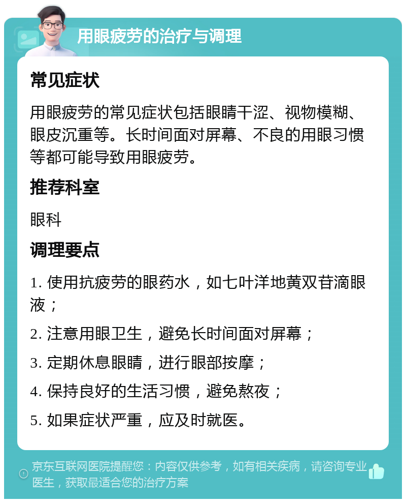 用眼疲劳的治疗与调理 常见症状 用眼疲劳的常见症状包括眼睛干涩、视物模糊、眼皮沉重等。长时间面对屏幕、不良的用眼习惯等都可能导致用眼疲劳。 推荐科室 眼科 调理要点 1. 使用抗疲劳的眼药水，如七叶洋地黄双苷滴眼液； 2. 注意用眼卫生，避免长时间面对屏幕； 3. 定期休息眼睛，进行眼部按摩； 4. 保持良好的生活习惯，避免熬夜； 5. 如果症状严重，应及时就医。