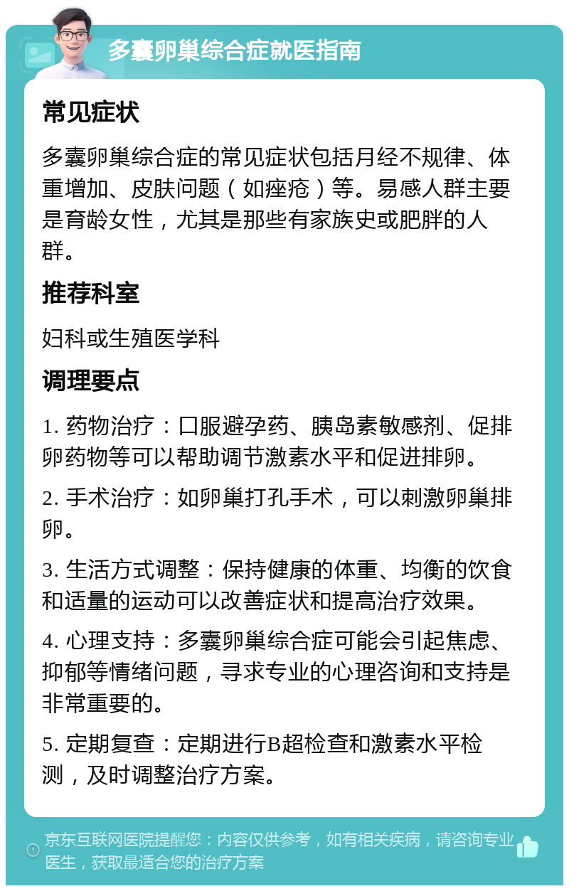 多囊卵巢综合症就医指南 常见症状 多囊卵巢综合症的常见症状包括月经不规律、体重增加、皮肤问题（如痤疮）等。易感人群主要是育龄女性，尤其是那些有家族史或肥胖的人群。 推荐科室 妇科或生殖医学科 调理要点 1. 药物治疗：口服避孕药、胰岛素敏感剂、促排卵药物等可以帮助调节激素水平和促进排卵。 2. 手术治疗：如卵巢打孔手术，可以刺激卵巢排卵。 3. 生活方式调整：保持健康的体重、均衡的饮食和适量的运动可以改善症状和提高治疗效果。 4. 心理支持：多囊卵巢综合症可能会引起焦虑、抑郁等情绪问题，寻求专业的心理咨询和支持是非常重要的。 5. 定期复查：定期进行B超检查和激素水平检测，及时调整治疗方案。