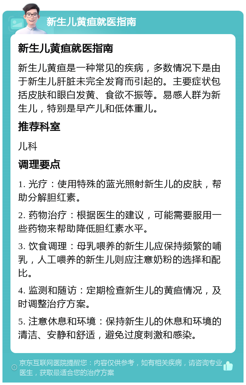 新生儿黄疸就医指南 新生儿黄疸就医指南 新生儿黄疸是一种常见的疾病，多数情况下是由于新生儿肝脏未完全发育而引起的。主要症状包括皮肤和眼白发黄、食欲不振等。易感人群为新生儿，特别是早产儿和低体重儿。 推荐科室 儿科 调理要点 1. 光疗：使用特殊的蓝光照射新生儿的皮肤，帮助分解胆红素。 2. 药物治疗：根据医生的建议，可能需要服用一些药物来帮助降低胆红素水平。 3. 饮食调理：母乳喂养的新生儿应保持频繁的哺乳，人工喂养的新生儿则应注意奶粉的选择和配比。 4. 监测和随访：定期检查新生儿的黄疸情况，及时调整治疗方案。 5. 注意休息和环境：保持新生儿的休息和环境的清洁、安静和舒适，避免过度刺激和感染。