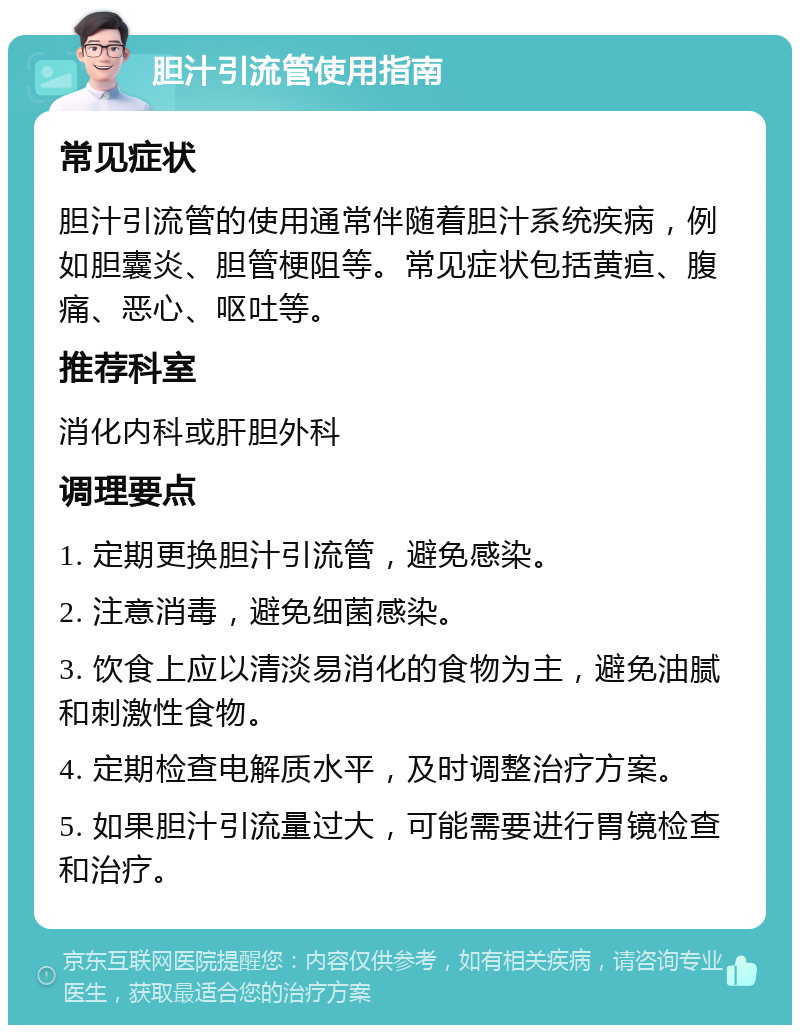 胆汁引流管使用指南 常见症状 胆汁引流管的使用通常伴随着胆汁系统疾病，例如胆囊炎、胆管梗阻等。常见症状包括黄疸、腹痛、恶心、呕吐等。 推荐科室 消化内科或肝胆外科 调理要点 1. 定期更换胆汁引流管，避免感染。 2. 注意消毒，避免细菌感染。 3. 饮食上应以清淡易消化的食物为主，避免油腻和刺激性食物。 4. 定期检查电解质水平，及时调整治疗方案。 5. 如果胆汁引流量过大，可能需要进行胃镜检查和治疗。