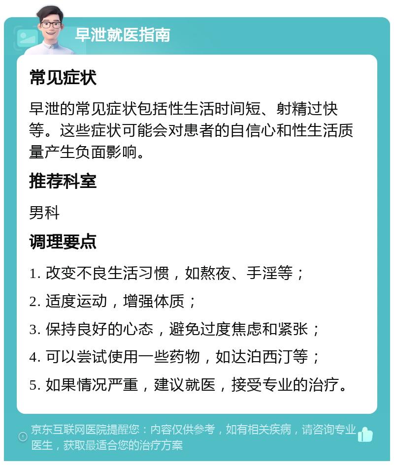 早泄就医指南 常见症状 早泄的常见症状包括性生活时间短、射精过快等。这些症状可能会对患者的自信心和性生活质量产生负面影响。 推荐科室 男科 调理要点 1. 改变不良生活习惯，如熬夜、手淫等； 2. 适度运动，增强体质； 3. 保持良好的心态，避免过度焦虑和紧张； 4. 可以尝试使用一些药物，如达泊西汀等； 5. 如果情况严重，建议就医，接受专业的治疗。